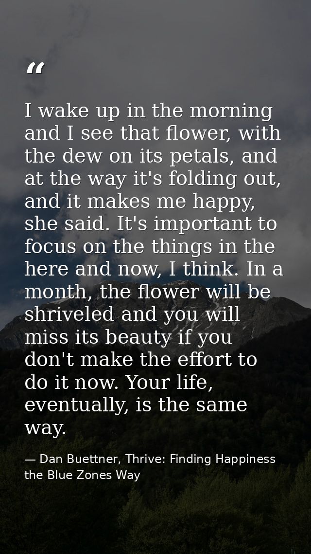 I wake up in the morning and I see that flower, with the dew on its petals, and at the way it's folding out, and it make — Dan Buettner, Thrive: Finding Happiness the Blue Zones Way