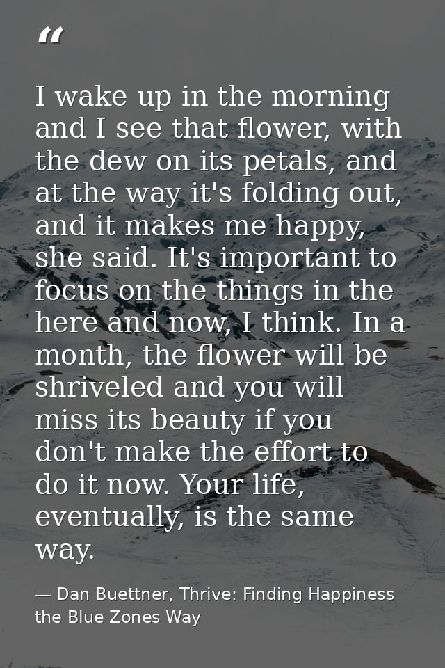 I wake up in the morning and I see that flower, with the dew on its petals, and at the way it's folding out, and it make — Dan Buettner, Thrive: Finding Happiness the Blue Zones Way