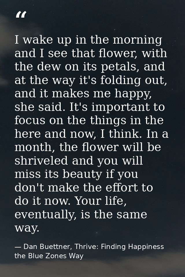 I wake up in the morning and I see that flower, with the dew on its petals, and at the way it's folding out, and it make — Dan Buettner, Thrive: Finding Happiness the Blue Zones Way
