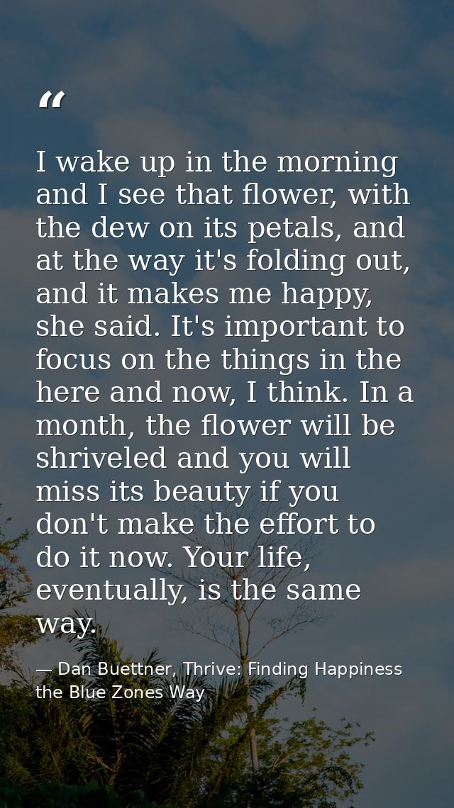 I wake up in the morning and I see that flower, with the dew on its petals, and at the way it's folding out, and it make — Dan Buettner, Thrive: Finding Happiness the Blue Zones Way