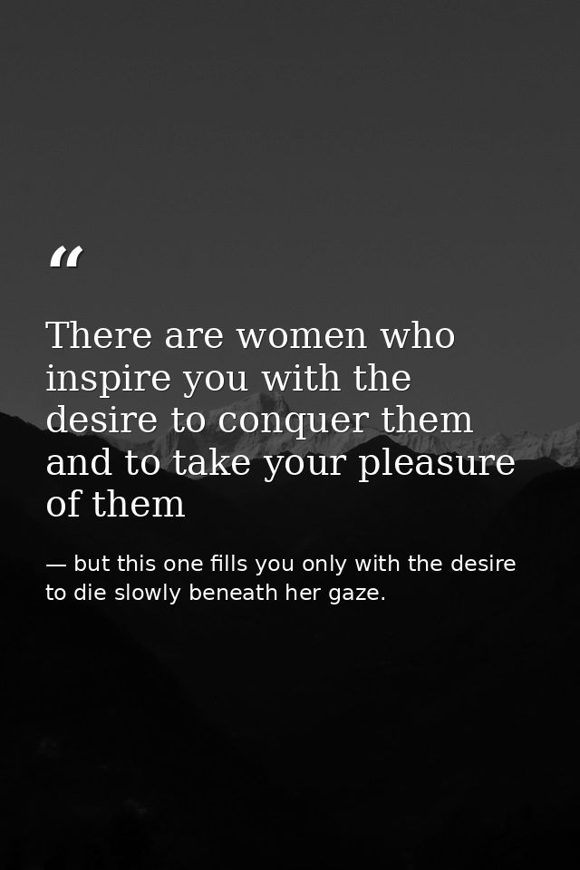There are women who inspire you with the desire to conquer them and to take your pleasure of them — but this one fills you only with the desire to die slowly beneath her gaze.