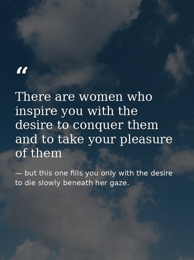 There are women who inspire you with the desire to conquer them and to take your pleasure of them — but this one fills you only with the desire to die slowly beneath her gaze.