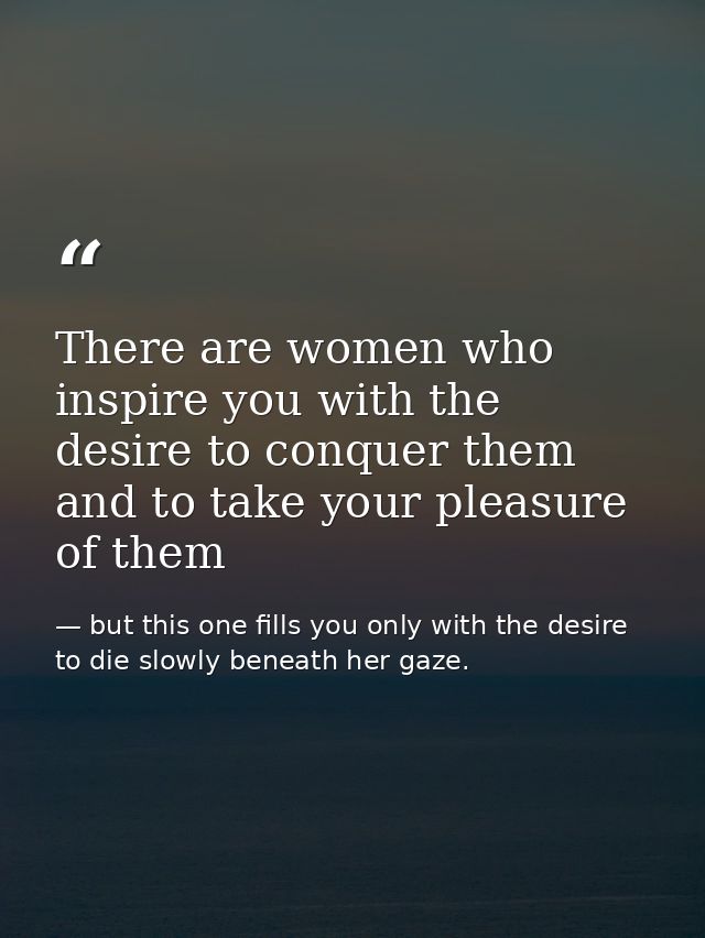 There are women who inspire you with the desire to conquer them and to take your pleasure of them — but this one fills you only with the desire to die slowly beneath her gaze.