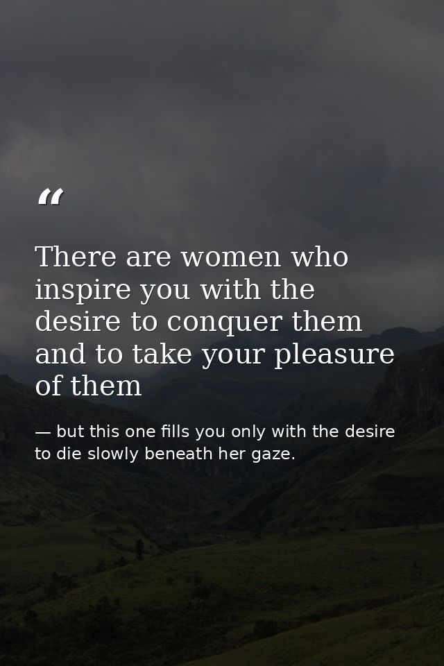 There are women who inspire you with the desire to conquer them and to take your pleasure of them — but this one fills you only with the desire to die slowly beneath her gaze.