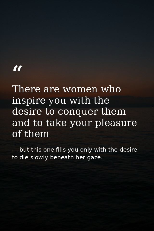 There are women who inspire you with the desire to conquer them and to take your pleasure of them — but this one fills you only with the desire to die slowly beneath her gaze.