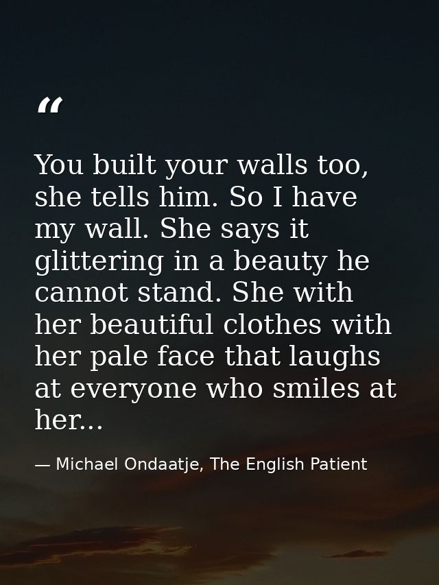 You built your walls too, she tells him. So I have my wall. She says it glittering in a beauty he cannot stand. She with — Michael Ondaatje, The English Patient