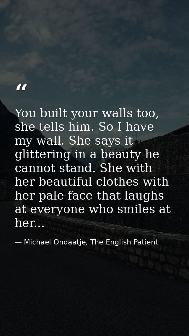 You built your walls too, she tells him. So I have my wall. She says it glittering in a beauty he cannot stand. She with — Michael Ondaatje, The English Patient