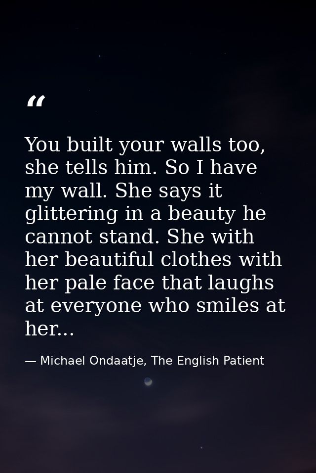 You built your walls too, she tells him. So I have my wall. She says it glittering in a beauty he cannot stand. She with — Michael Ondaatje, The English Patient