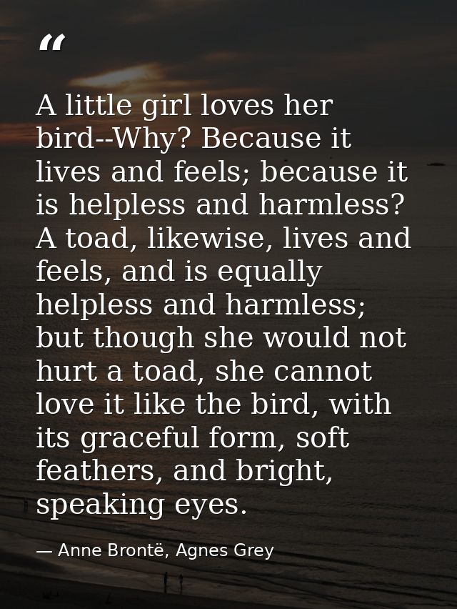 A little girl loves her bird--Why? Because it lives and feels; because it is helpless and harmless? A toad, likewise, li — Anne Brontë, Agnes Grey