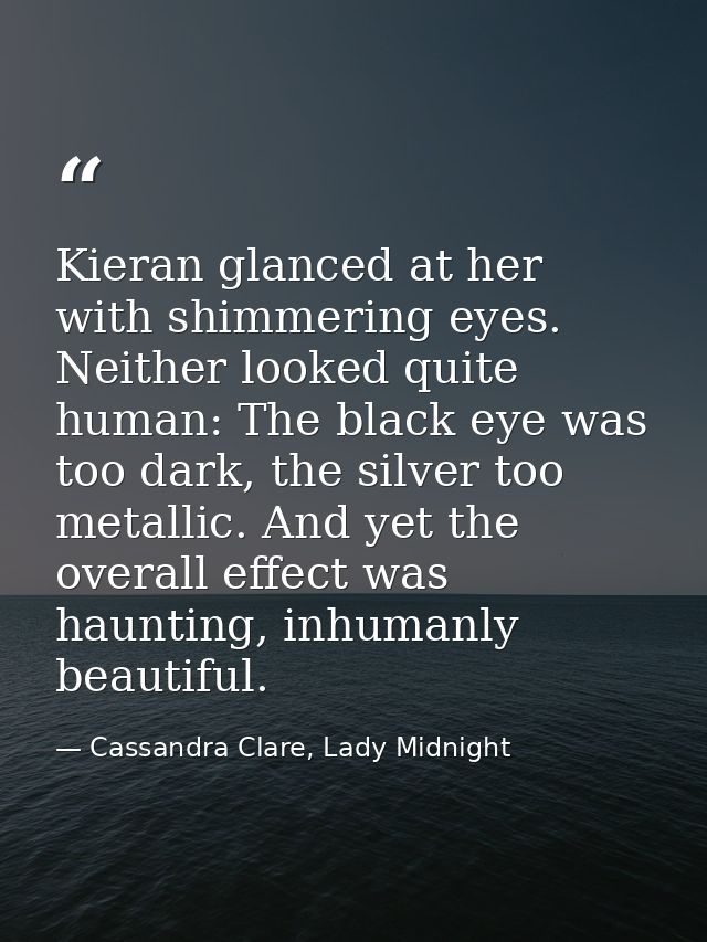 Kieran glanced at her with shimmering eyes. Neither looked quite human: The black eye was too dark, the silver too metal — Cassandra Clare, Lady Midnight