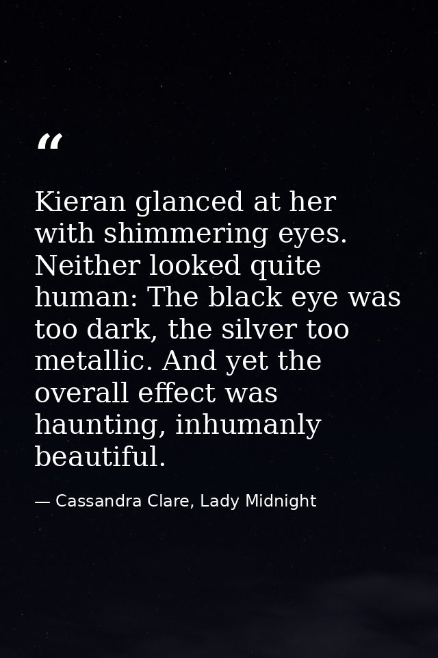 Kieran glanced at her with shimmering eyes. Neither looked quite human: The black eye was too dark, the silver too metal — Cassandra Clare, Lady Midnight