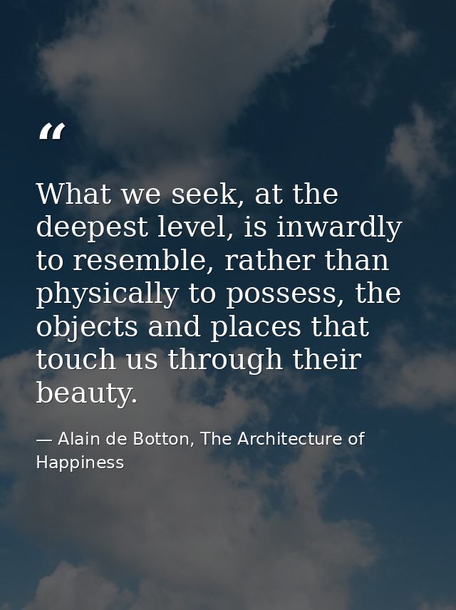 What we seek, at the deepest level, is inwardly to resemble, rather than physically to possess, the objects and places t — Alain de Botton, The Architecture of Happiness