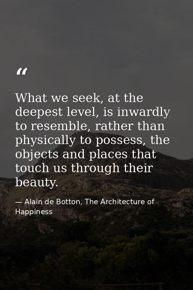 What we seek, at the deepest level, is inwardly to resemble, rather than physically to possess, the objects and places t — Alain de Botton, The Architecture of Happiness