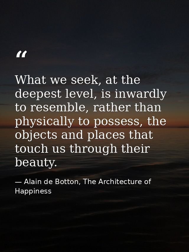 What we seek, at the deepest level, is inwardly to resemble, rather than physically to possess, the objects and places t — Alain de Botton, The Architecture of Happiness