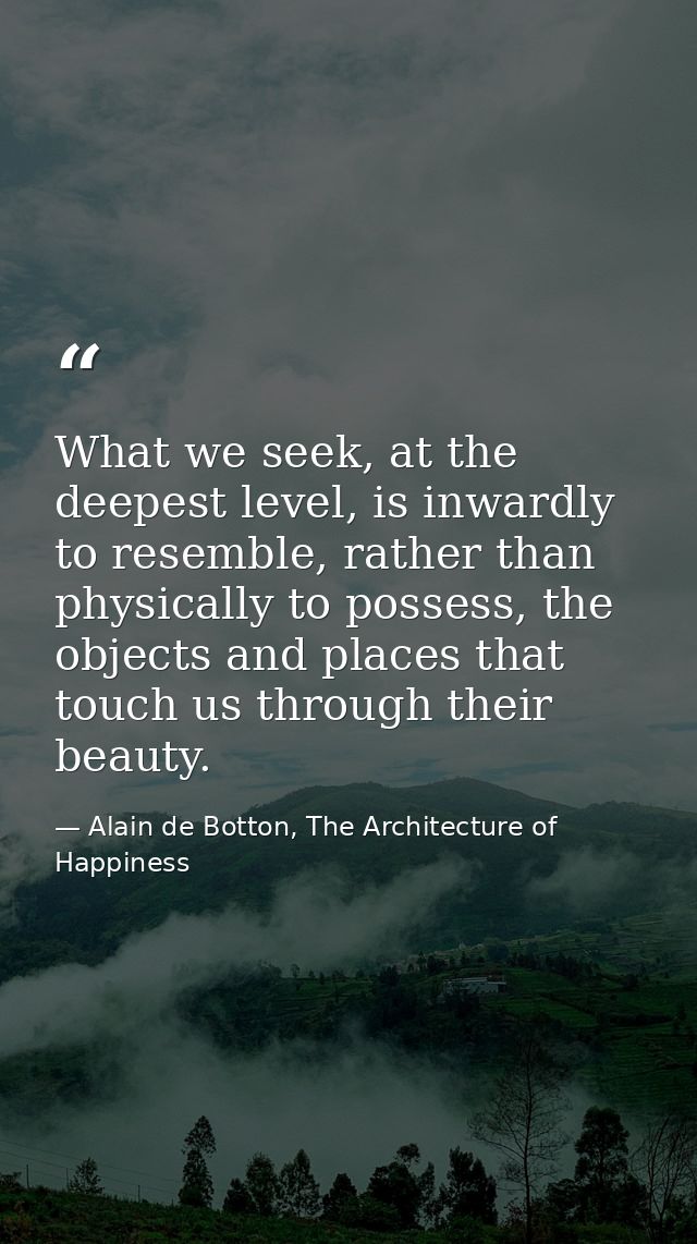 What we seek, at the deepest level, is inwardly to resemble, rather than physically to possess, the objects and places t — Alain de Botton, The Architecture of Happiness