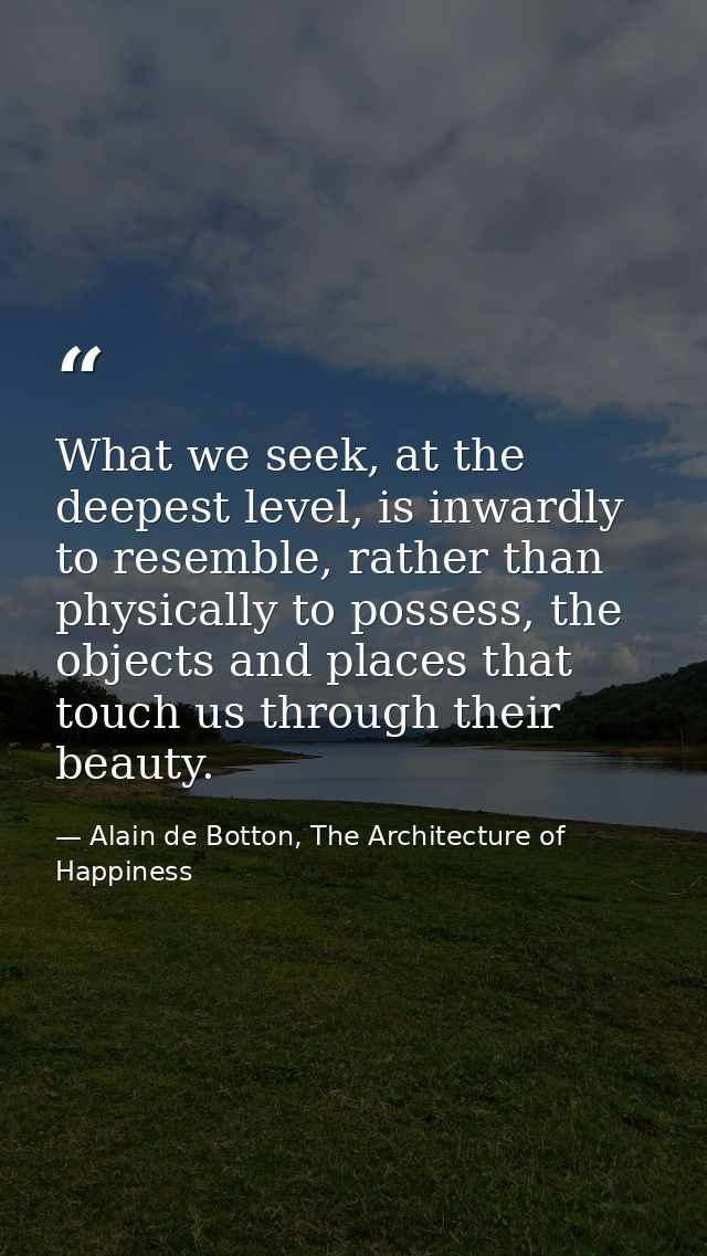 What we seek, at the deepest level, is inwardly to resemble, rather than physically to possess, the objects and places t — Alain de Botton, The Architecture of Happiness