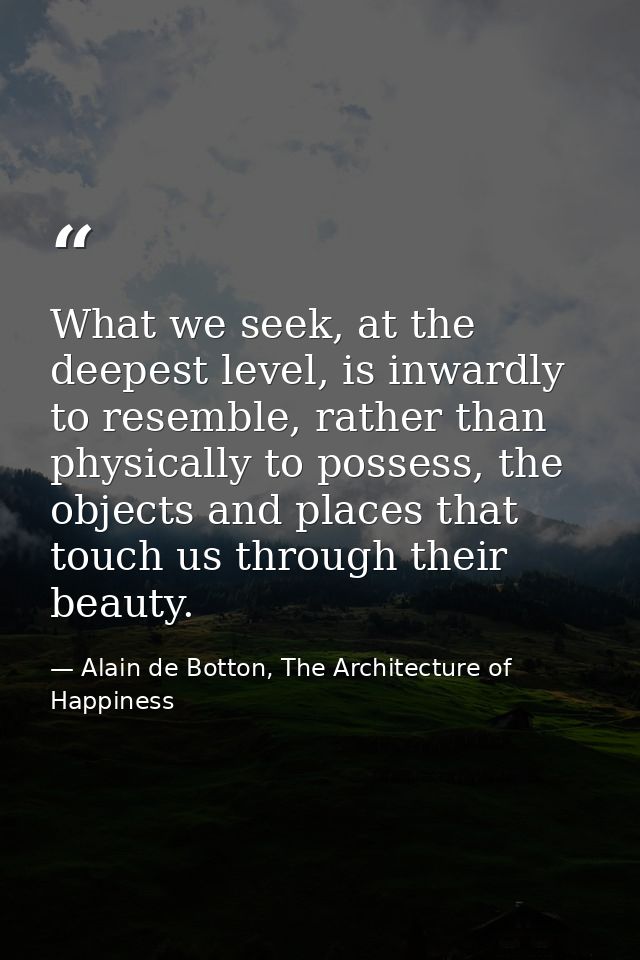 What we seek, at the deepest level, is inwardly to resemble, rather than physically to possess, the objects and places t — Alain de Botton, The Architecture of Happiness