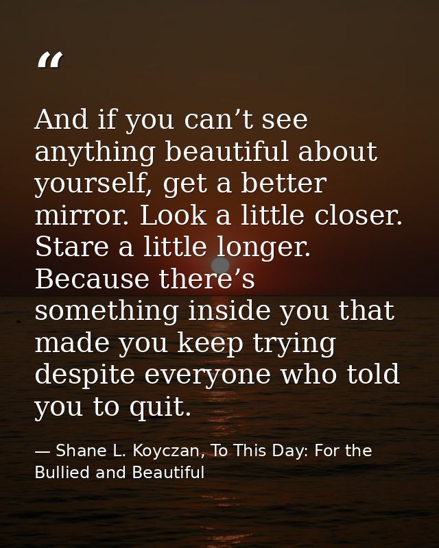 And if you can’t see anything beautiful about yourself, get a better mirror. Look a little closer. Stare a little longer — Shane L. Koyczan, To This Day: For the Bullied and Beautiful
