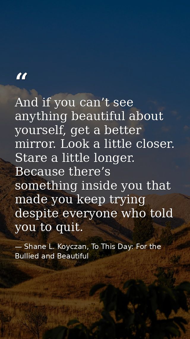 And if you can’t see anything beautiful about yourself, get a better mirror. Look a little closer. Stare a little longer — Shane L. Koyczan, To This Day: For the Bullied and Beautiful