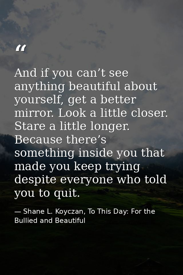 And if you can’t see anything beautiful about yourself, get a better mirror. Look a little closer. Stare a little longer — Shane L. Koyczan, To This Day: For the Bullied and Beautiful