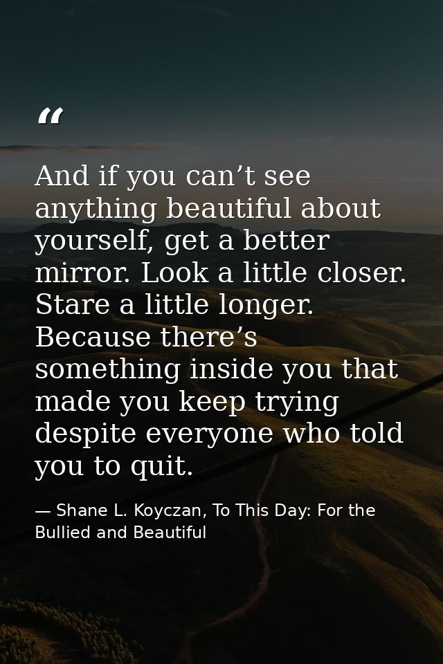 And if you can’t see anything beautiful about yourself, get a better mirror. Look a little closer. Stare a little longer — Shane L. Koyczan, To This Day: For the Bullied and Beautiful