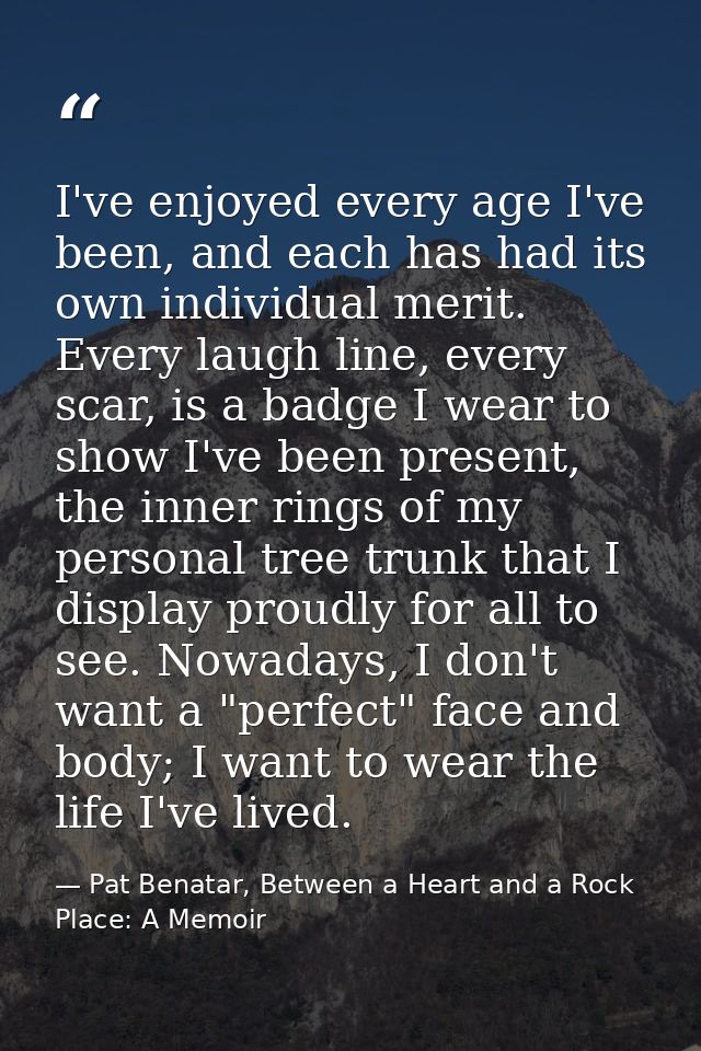 I've enjoyed every age I've been, and each has had its own individual merit. Every laugh line, every scar, is a badge I  — Pat Benatar, Between a Heart and a Rock Place: A Memoir