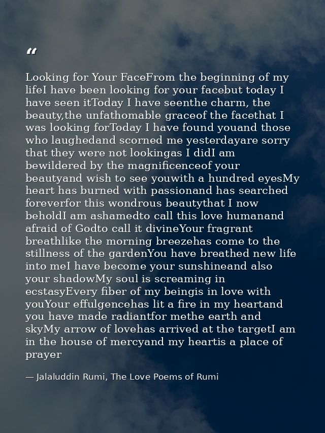 Looking for Your FaceFrom the beginning of my lifeI have been looking for your facebut today I have seen itToday I have  — Jalaluddin Rumi, The Love Poems of Rumi