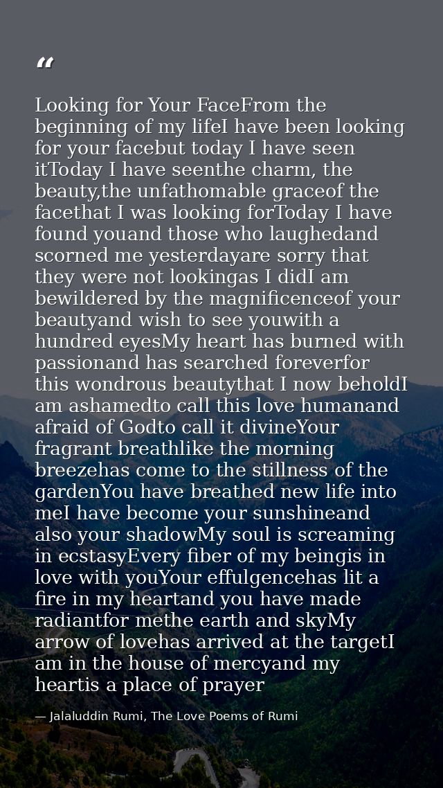 Looking for Your FaceFrom the beginning of my lifeI have been looking for your facebut today I have seen itToday I have  — Jalaluddin Rumi, The Love Poems of Rumi