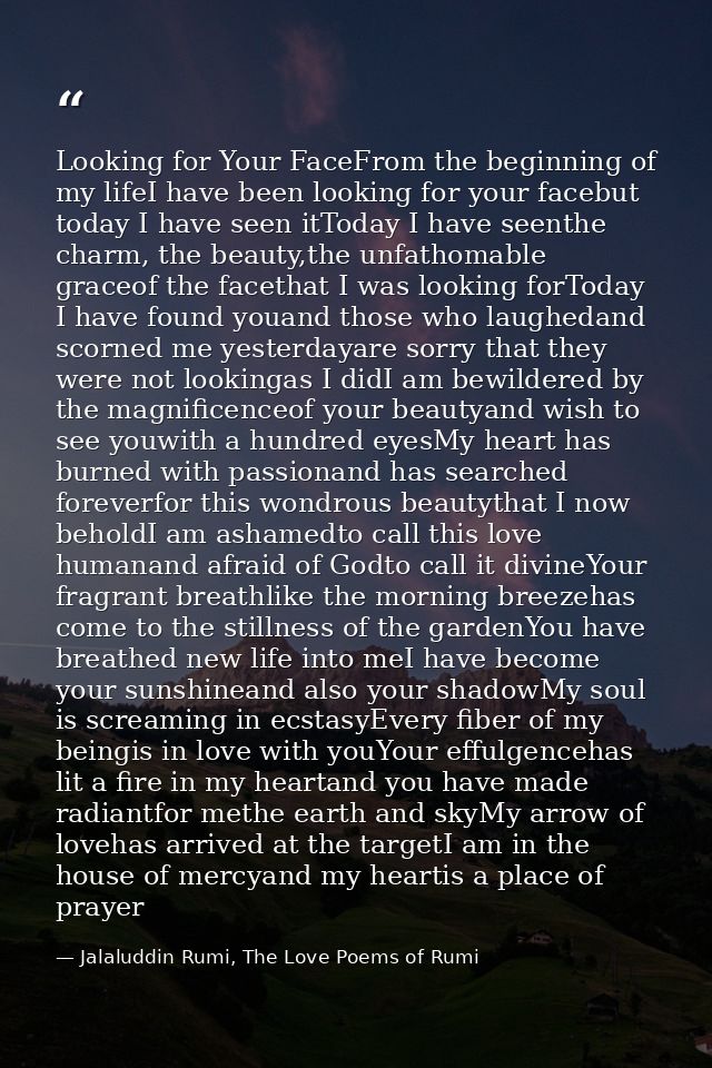 Looking for Your FaceFrom the beginning of my lifeI have been looking for your facebut today I have seen itToday I have  — Jalaluddin Rumi, The Love Poems of Rumi