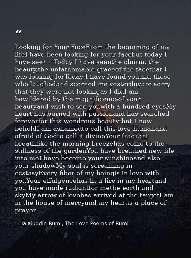 Looking for Your FaceFrom the beginning of my lifeI have been looking for your facebut today I have seen itToday I have  — Jalaluddin Rumi, The Love Poems of Rumi