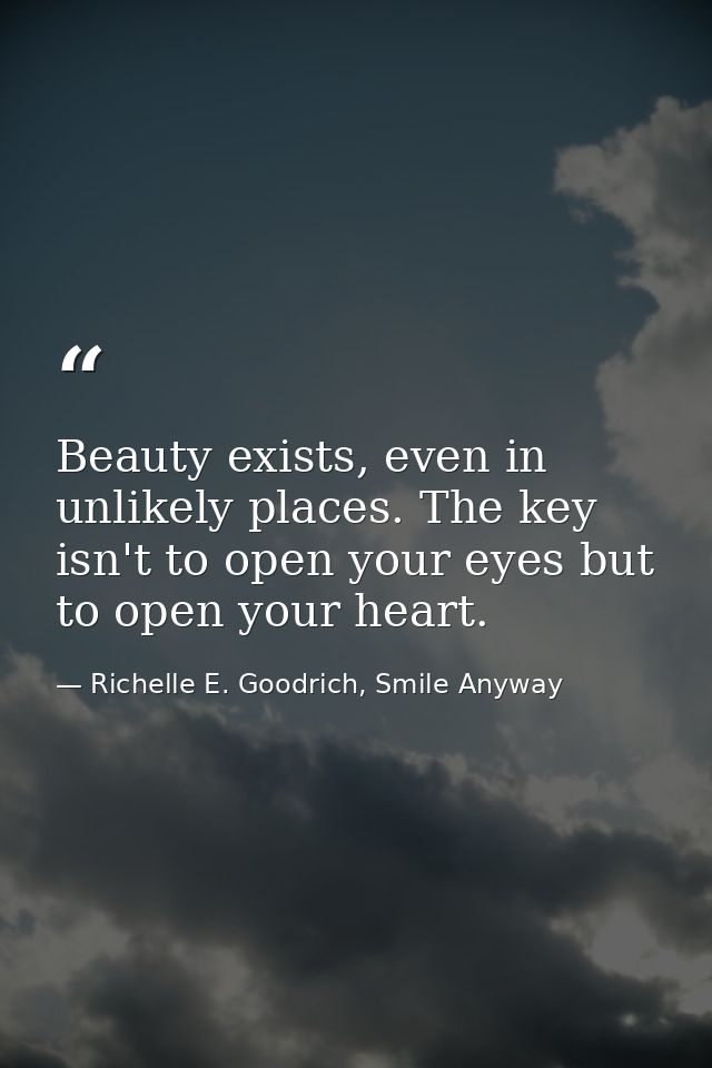 Beauty exists, even in unlikely places. The key isn't to open your eyes but to open your heart. — Richelle E. Goodrich, Smile Anyway