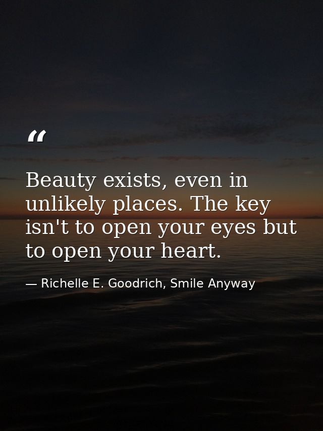 Beauty exists, even in unlikely places. The key isn't to open your eyes but to open your heart. — Richelle E. Goodrich, Smile Anyway