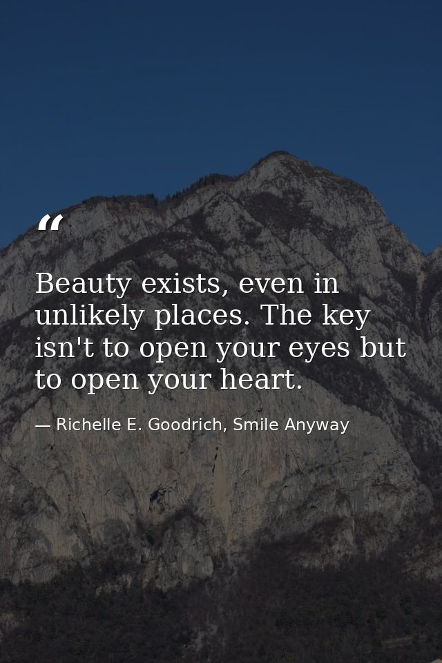 Beauty exists, even in unlikely places. The key isn't to open your eyes but to open your heart. — Richelle E. Goodrich, Smile Anyway