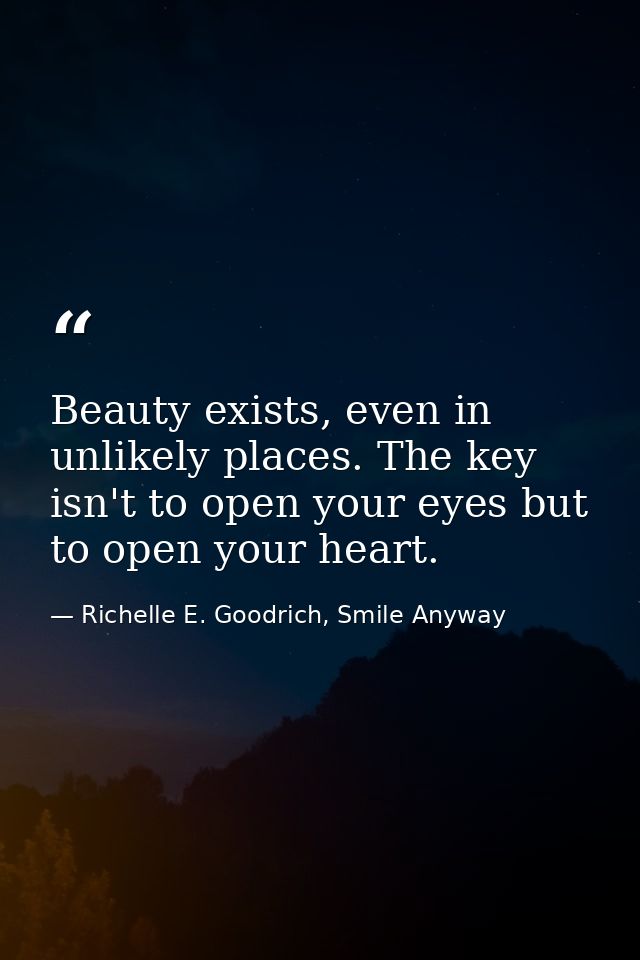 Beauty exists, even in unlikely places. The key isn't to open your eyes but to open your heart. — Richelle E. Goodrich, Smile Anyway