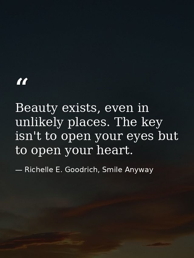 Beauty exists, even in unlikely places. The key isn't to open your eyes but to open your heart. — Richelle E. Goodrich, Smile Anyway