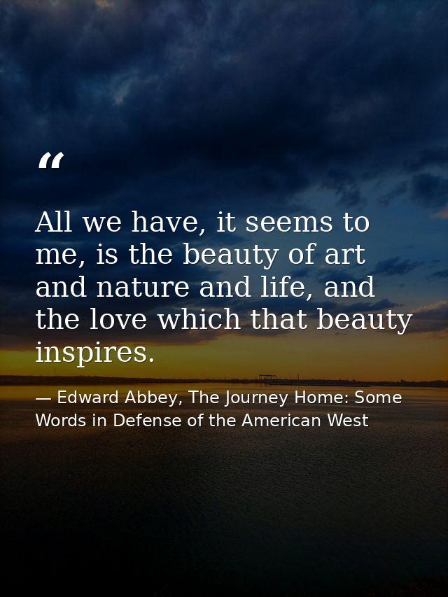 All we have, it seems to me, is the beauty of art and nature and life, and the love which that beauty inspires. — Edward Abbey, The Journey Home: Some Words in Defense of the American West