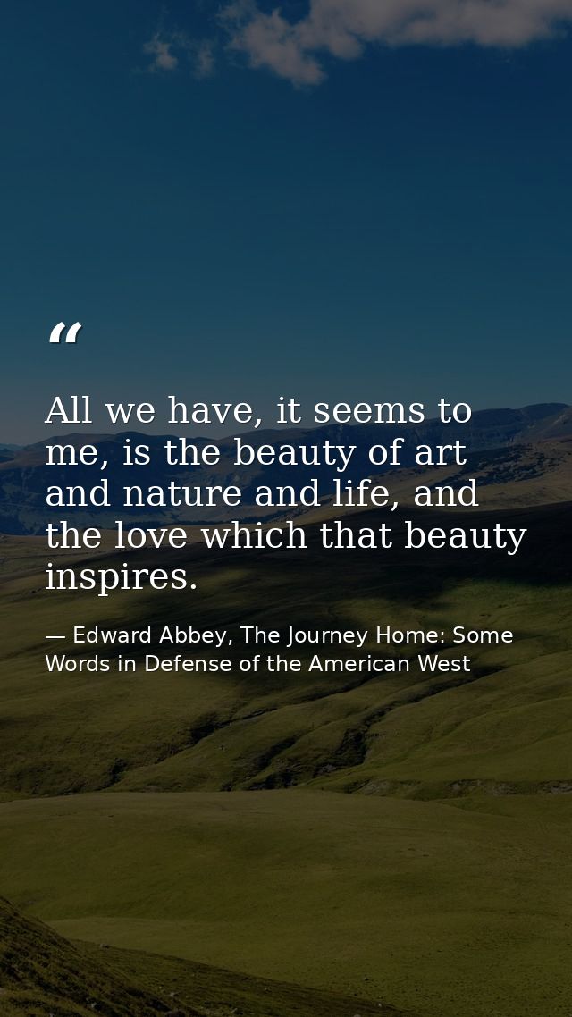 All we have, it seems to me, is the beauty of art and nature and life, and the love which that beauty inspires. — Edward Abbey, The Journey Home: Some Words in Defense of the American West