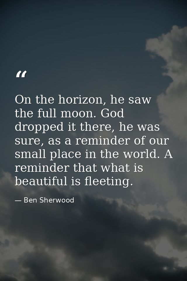 On the horizon, he saw the full moon. God dropped it there, he was sure, as a reminder of our small place in the world.  — Ben Sherwood