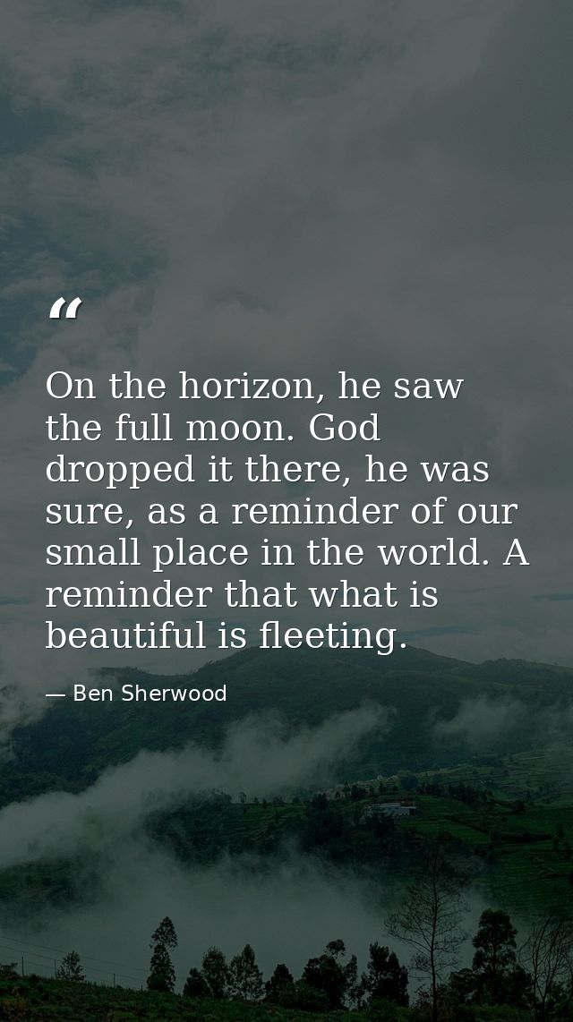 On the horizon, he saw the full moon. God dropped it there, he was sure, as a reminder of our small place in the world.  — Ben Sherwood