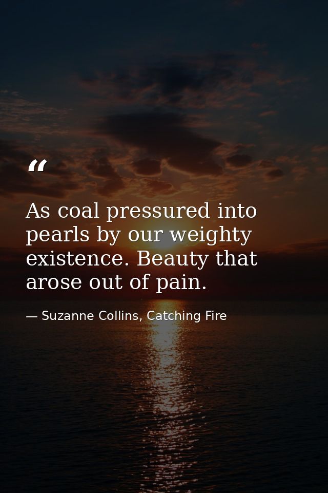 As coal pressured into pearls by our weighty existence. Beauty that arose out of pain. — Suzanne Collins, Catching Fire