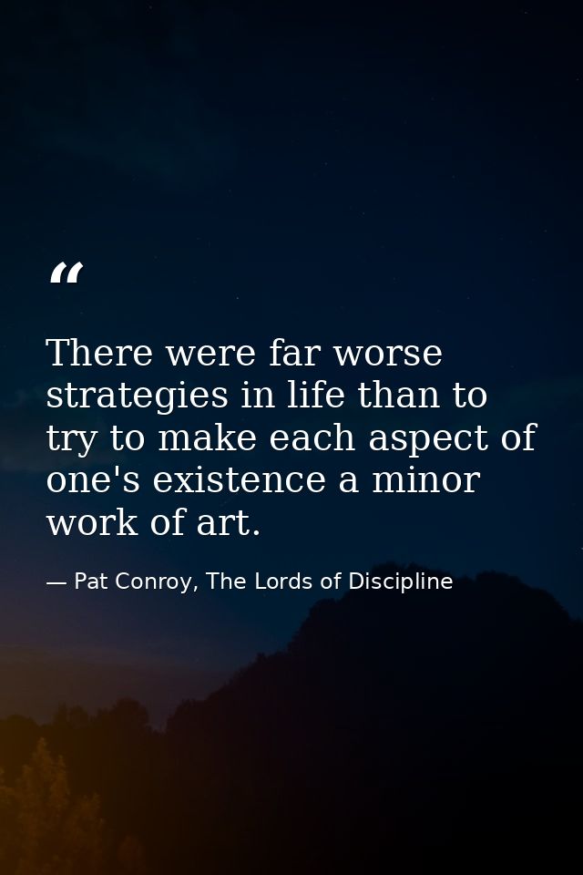 There were far worse strategies in life than to try to make each aspect of one's existence a minor work of art. — Pat Conroy, The Lords of Discipline
