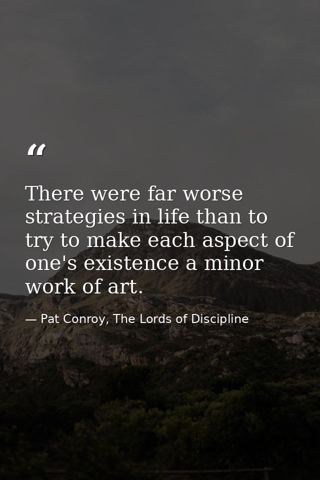 There were far worse strategies in life than to try to make each aspect of one's existence a minor work of art. — Pat Conroy, The Lords of Discipline