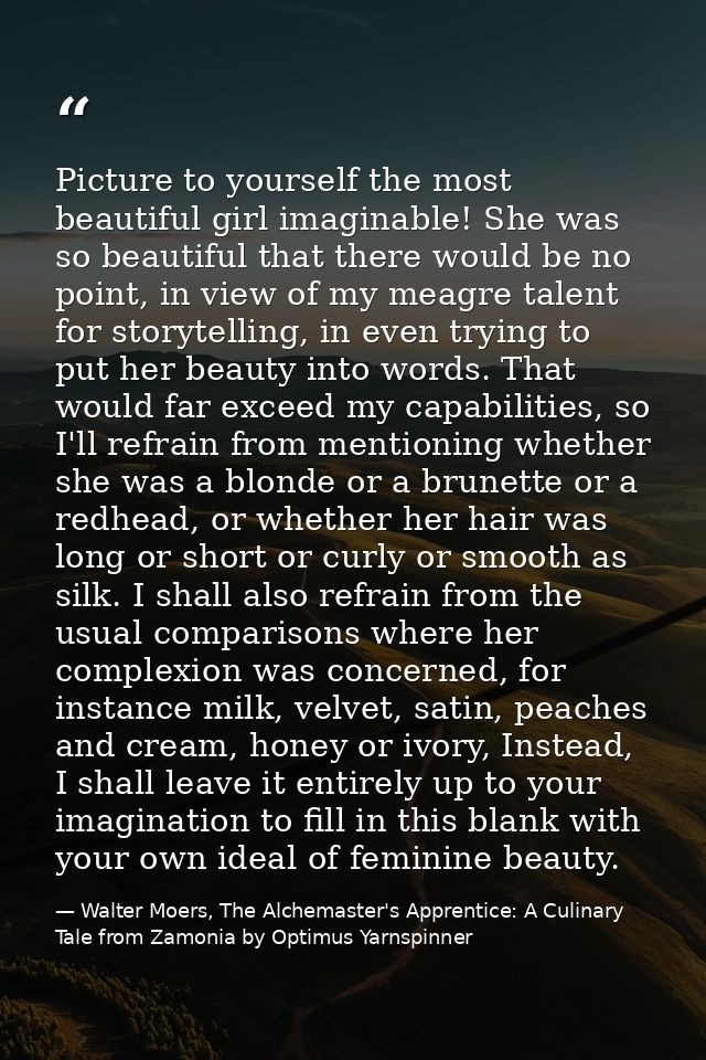 Picture to yourself the most beautiful girl imaginable! She was so beautiful that there would be no point, in view of my — Walter Moers, The Alchemaster's Apprentice: A Culinary Tale from Zamonia by Optimus Yarnspinner