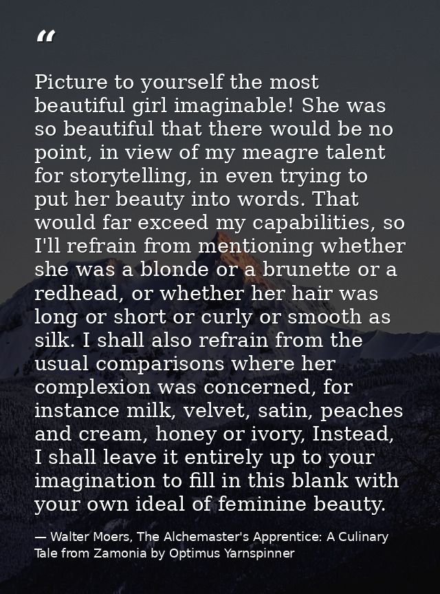 Picture to yourself the most beautiful girl imaginable! She was so beautiful that there would be no point, in view of my — Walter Moers, The Alchemaster's Apprentice: A Culinary Tale from Zamonia by Optimus Yarnspinner