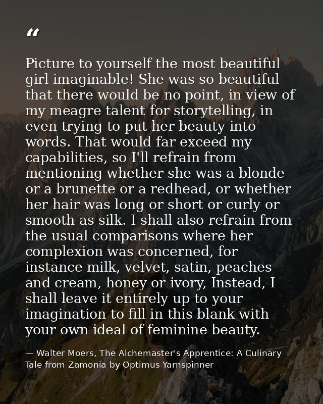 Picture to yourself the most beautiful girl imaginable! She was so beautiful that there would be no point, in view of my — Walter Moers, The Alchemaster's Apprentice: A Culinary Tale from Zamonia by Optimus Yarnspinner