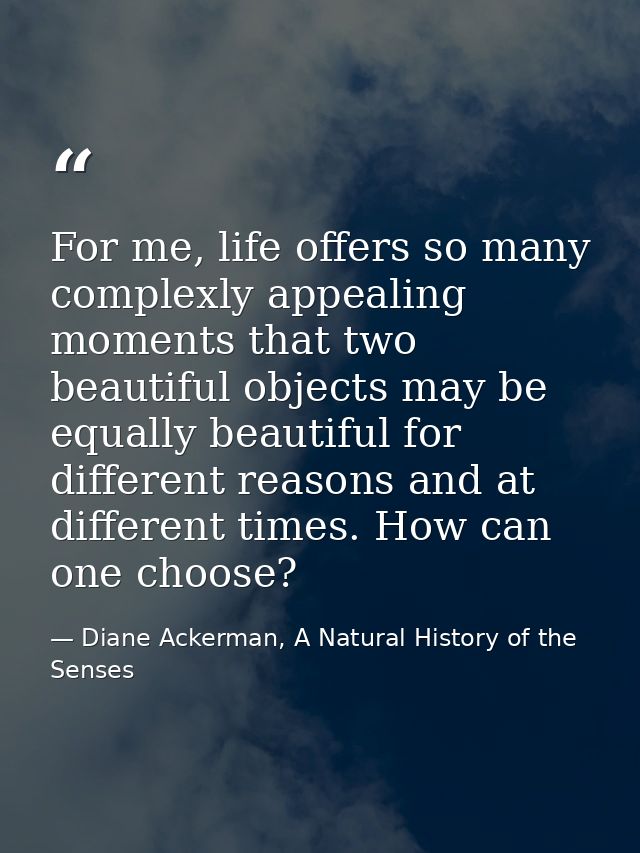 For me, life offers so many complexly appealing moments that two beautiful objects may be equally beautiful for differen — Diane Ackerman, A Natural History of the Senses