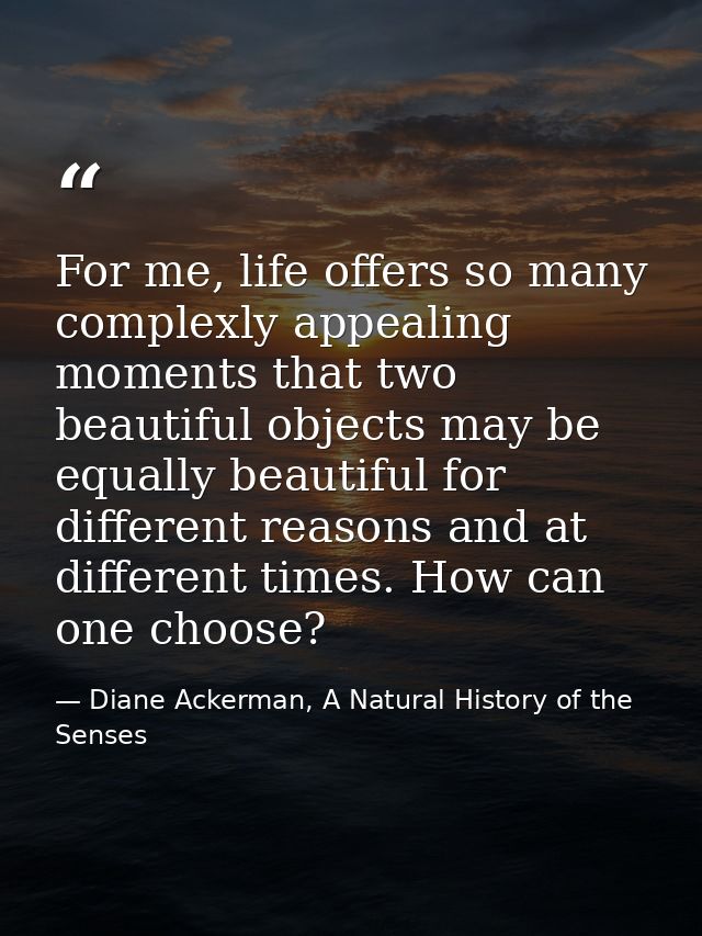 For me, life offers so many complexly appealing moments that two beautiful objects may be equally beautiful for differen — Diane Ackerman, A Natural History of the Senses