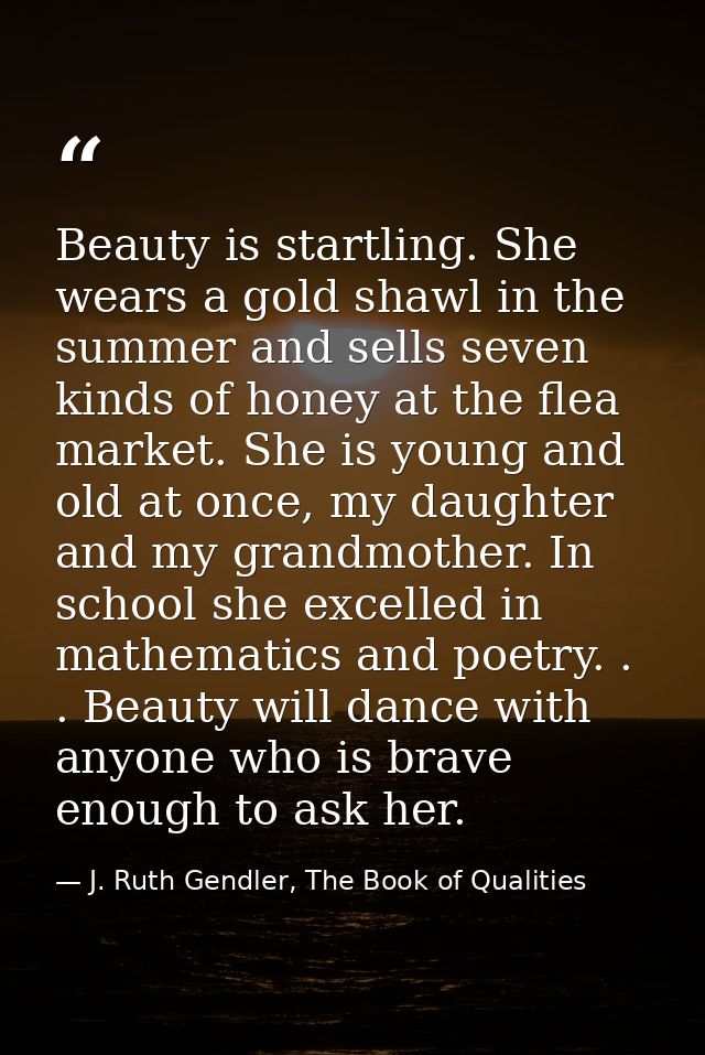 Beauty is startling. She wears a gold shawl in the summer and sells seven kinds of honey at the flea market. She is youn — J. Ruth Gendler, The Book of Qualities