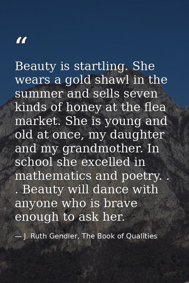 Beauty is startling. She wears a gold shawl in the summer and sells seven kinds of honey at the flea market. She is youn — J. Ruth Gendler, The Book of Qualities