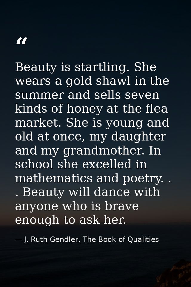 Beauty is startling. She wears a gold shawl in the summer and sells seven kinds of honey at the flea market. She is youn — J. Ruth Gendler, The Book of Qualities